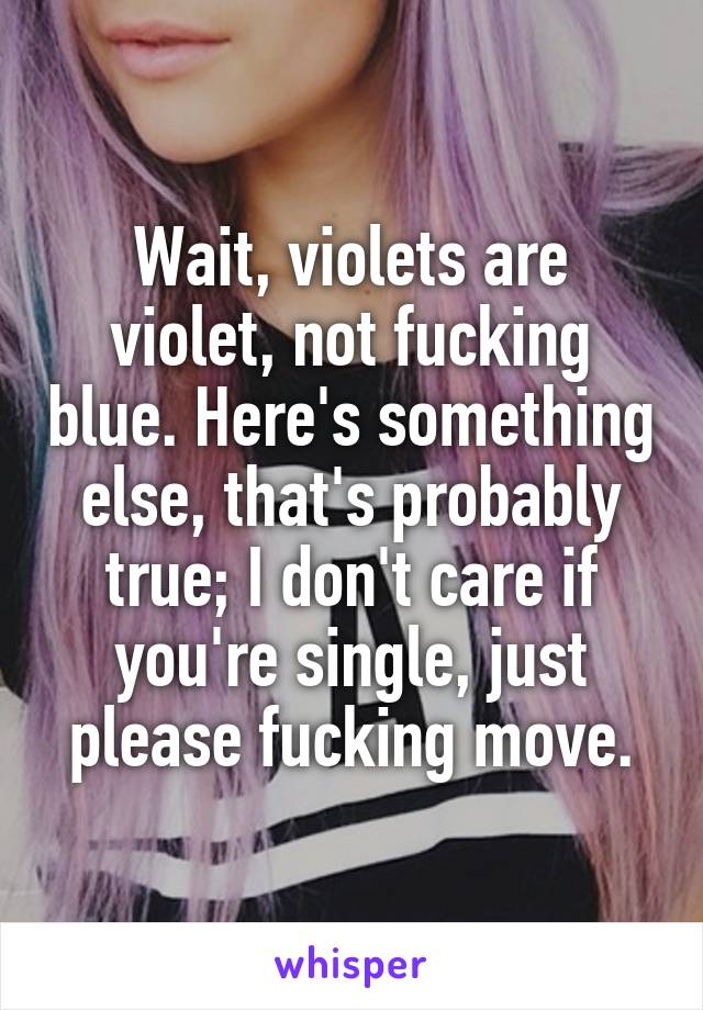 Wait, violets are violet, not fucking blue. Here's something else, that's probably true; I don't care if you're single, just please fucking move.