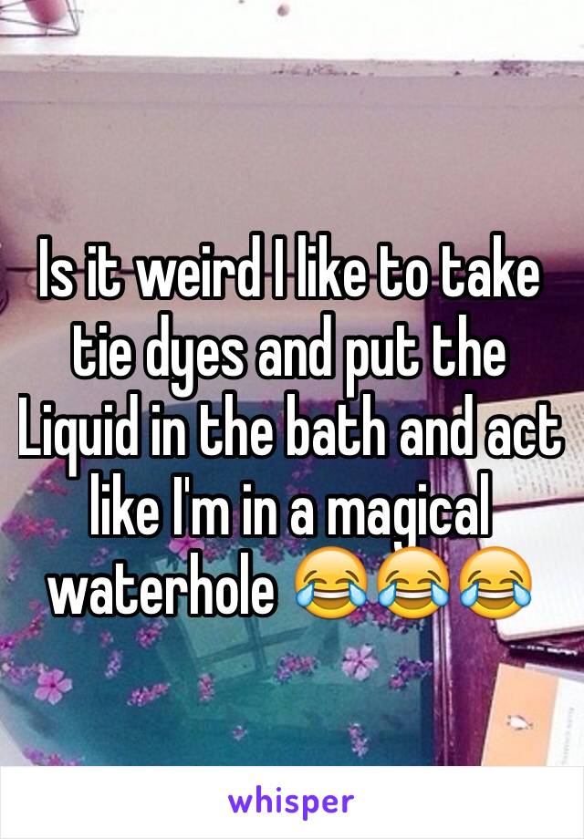Is it weird I like to take tie dyes and put the Liquid in the bath and act like I'm in a magical waterhole 😂😂😂