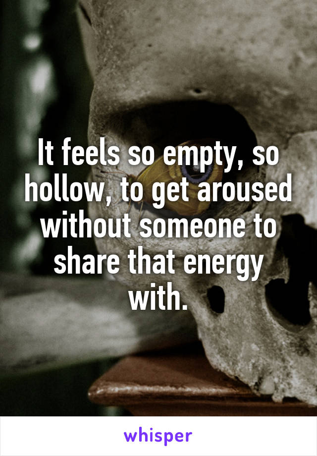 It feels so empty, so hollow, to get aroused without someone to share that energy with.