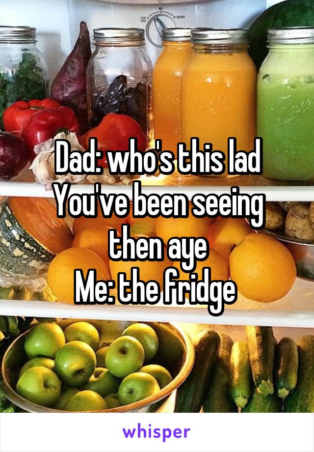 Dad: who's this lad
You've been seeing then aye
Me: the fridge 