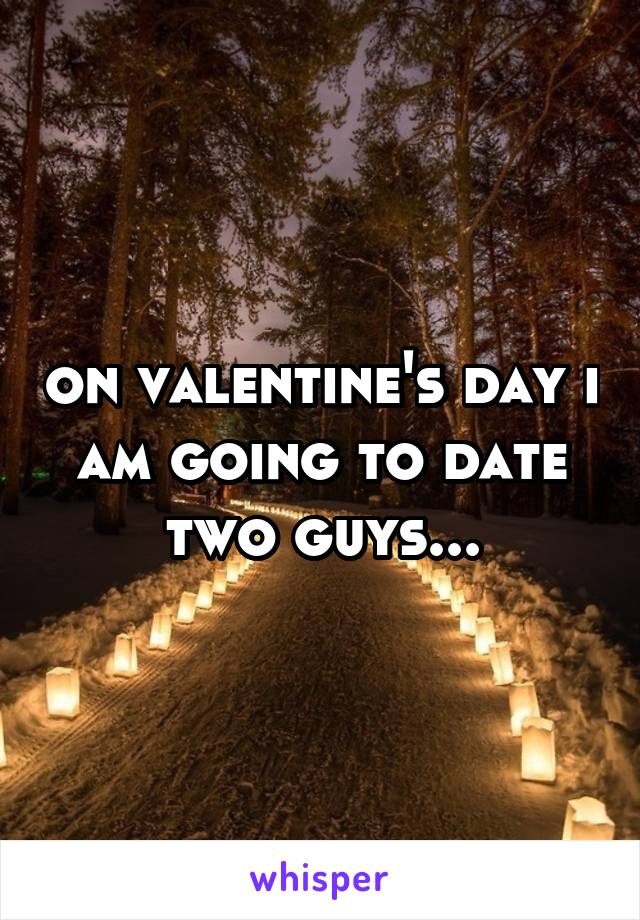 on valentine's day i am going to date two guys...