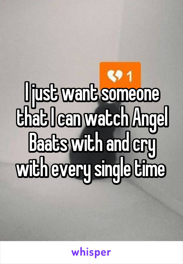 I just want someone that I can watch Angel Baats with and cry with every single time 