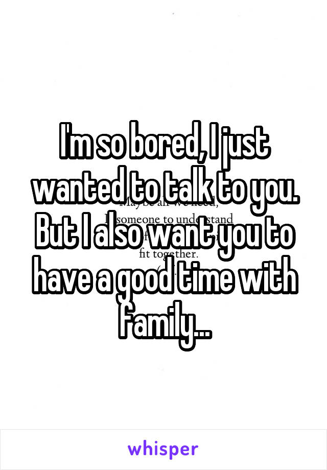 I'm so bored, I just wanted to talk to you. But I also want you to have a good time with family...