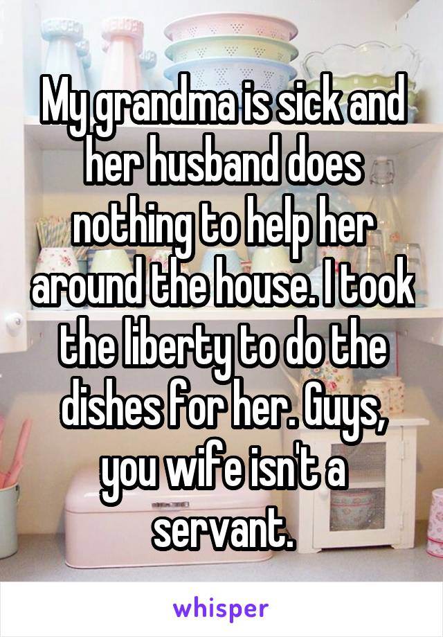 My grandma is sick and her husband does nothing to help her around the house. I took the liberty to do the dishes for her. Guys, you wife isn't a servant.