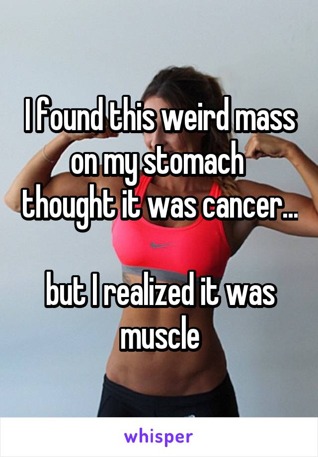 I found this weird mass on my stomach  thought it was cancer... 
but I realized it was muscle