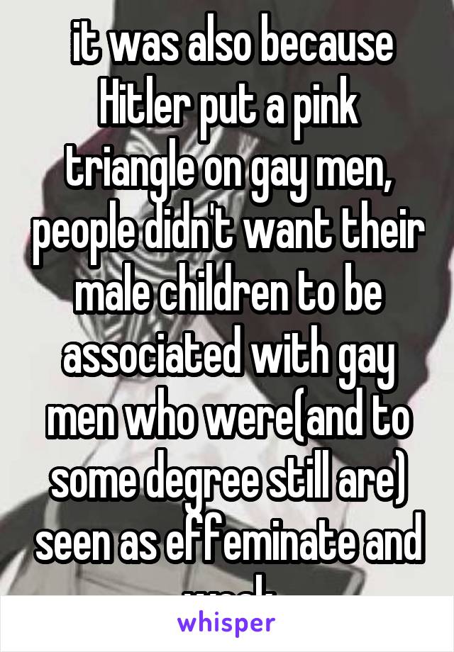  it was also because Hitler put a pink triangle on gay men, people didn't want their male children to be associated with gay men who were(and to some degree still are) seen as effeminate and weak