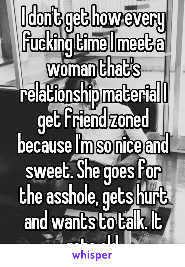I don't get how every fucking time I meet a woman that's relationship material I get friend zoned because I'm so nice and sweet. She goes for the asshole, gets hurt and wants to talk. It gets old.