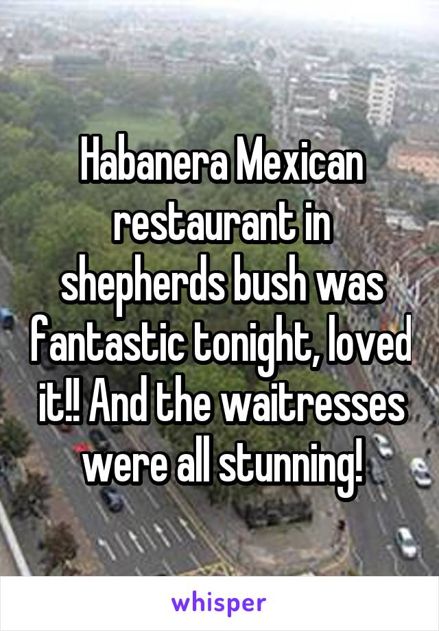Habanera Mexican restaurant in shepherds bush was fantastic tonight, loved it!! And the waitresses were all stunning!