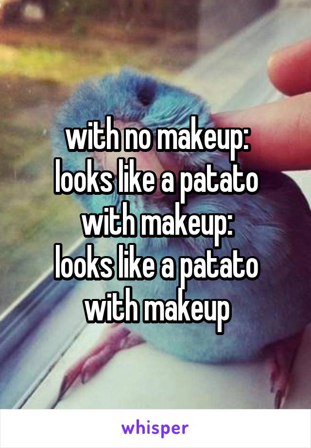 with no makeup:
looks like a patato
with makeup:
looks like a patato with makeup
