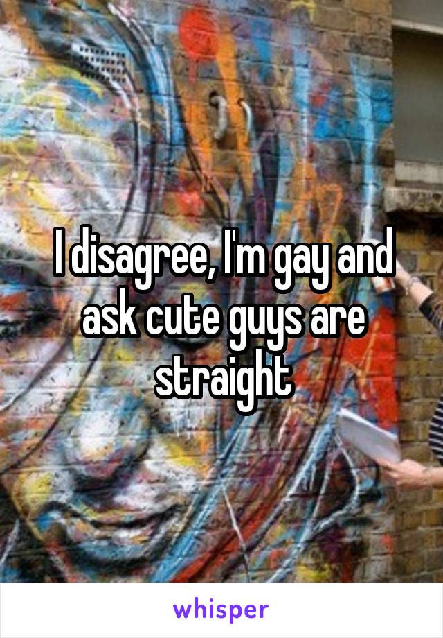 I disagree, I'm gay and ask cute guys are straight