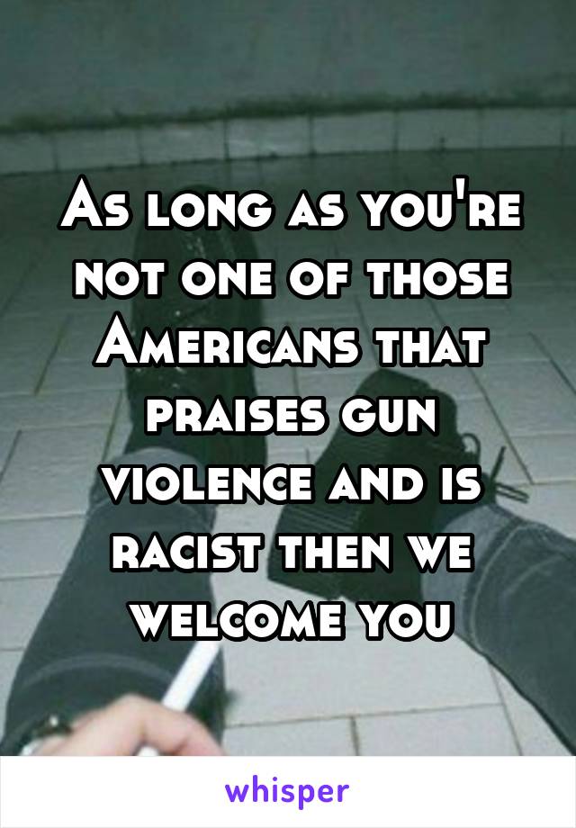 As long as you're not one of those Americans that praises gun violence and is racist then we welcome you