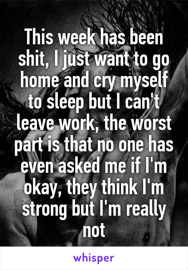 This week has been shit, I just want to go home and cry myself to sleep but I can't leave work, the worst part is that no one has even asked me if I'm okay, they think I'm strong but I'm really not