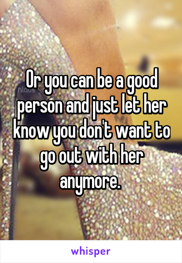 Or you can be a good person and just let her know you don't want to go out with her anymore. 