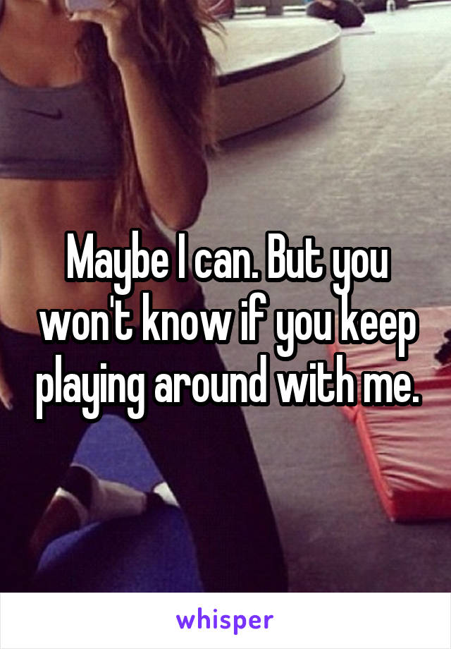 Maybe I can. But you won't know if you keep playing around with me.