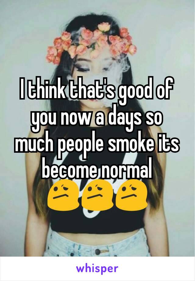 I think that's good of you now a days so much people smoke its become normal 😕😕😕