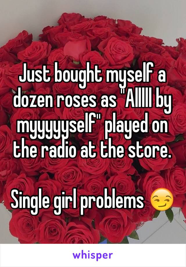 Just bought myself a dozen roses as "Alllll by myyyyyself" played on the radio at the store.
 
Single girl problems 😏
