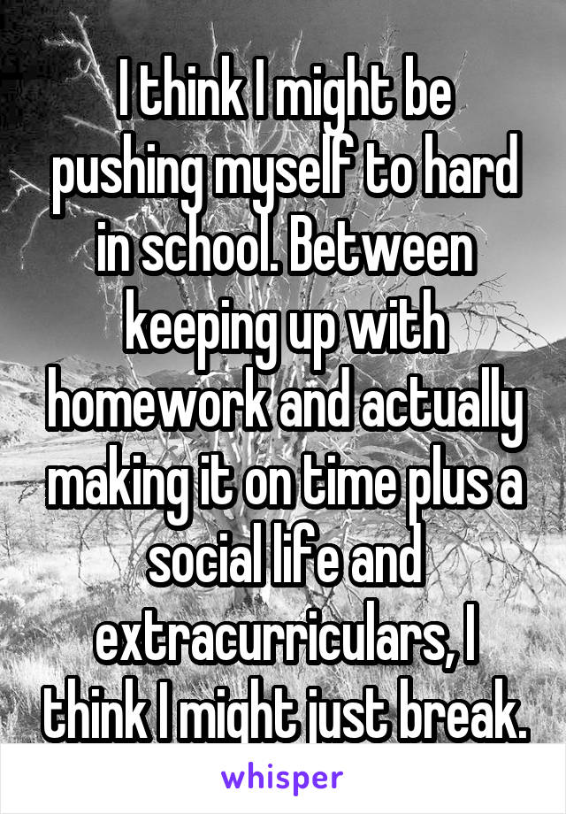 I think I might be pushing myself to hard in school. Between keeping up with homework and actually making it on time plus a social life and extracurriculars, I think I might just break.