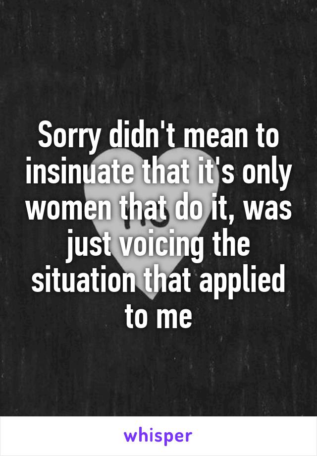Sorry didn't mean to insinuate that it's only women that do it, was just voicing the situation that applied to me