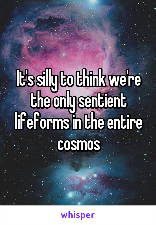 It's silly to think we're the only sentient lifeforms in the entire cosmos
