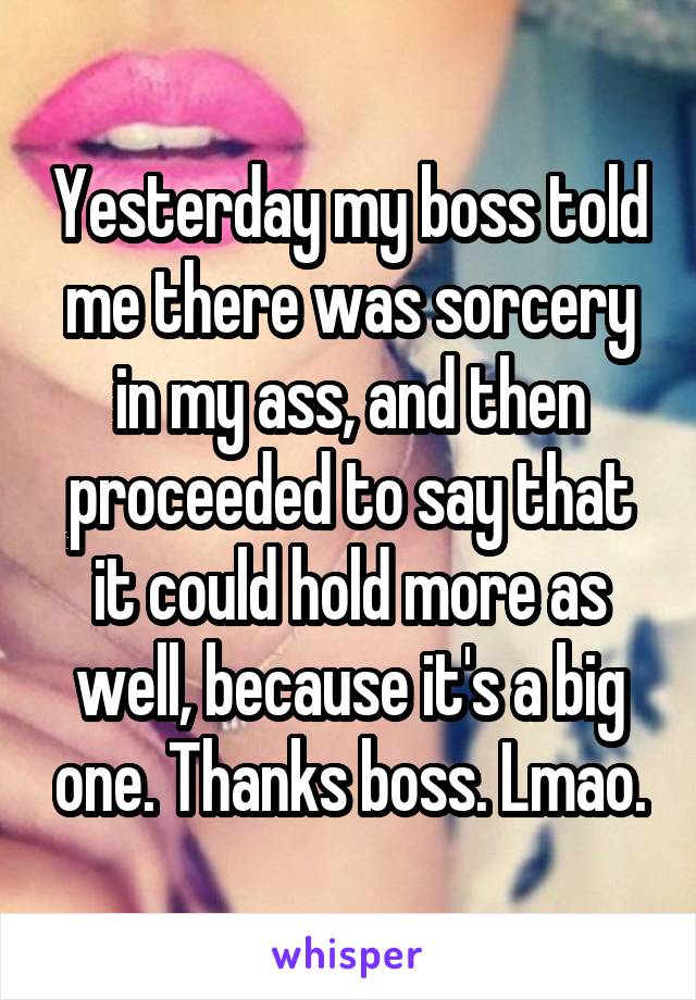 Yesterday my boss told me there was sorcery in my ass, and then proceeded to say that it could hold more as well, because it's a big one. Thanks boss. Lmao.