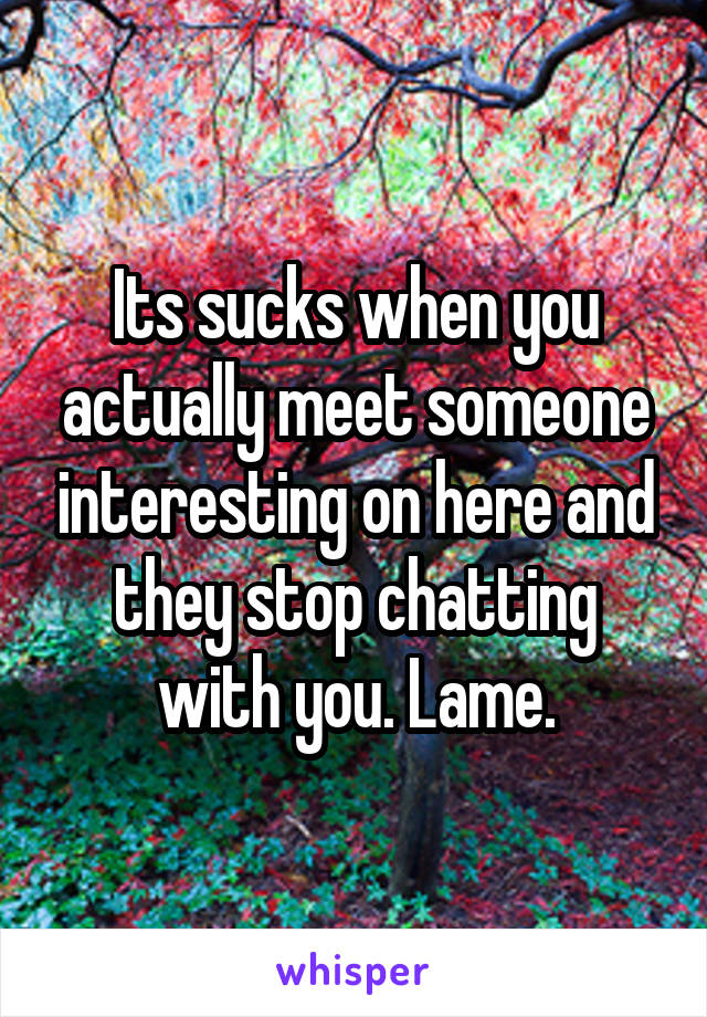 Its sucks when you actually meet someone interesting on here and they stop chatting with you. Lame.