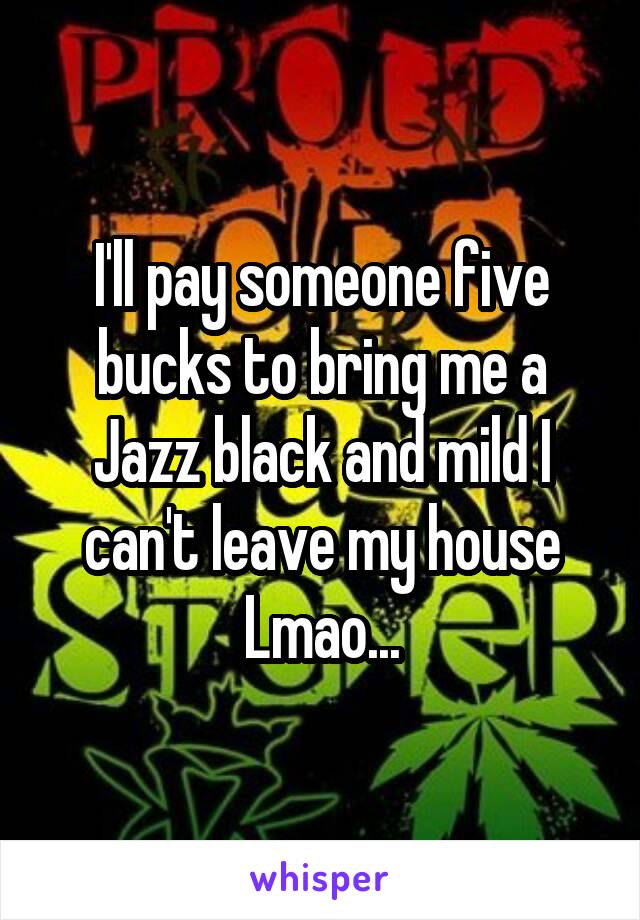 I'll pay someone five bucks to bring me a Jazz black and mild I can't leave my house Lmao...