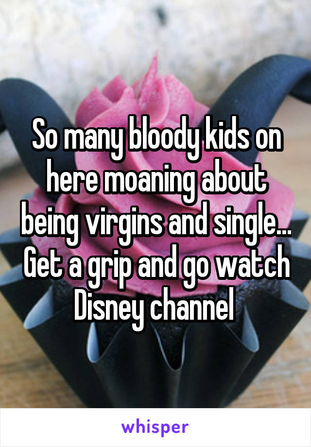 So many bloody kids on here moaning about being virgins and single... Get a grip and go watch Disney channel 