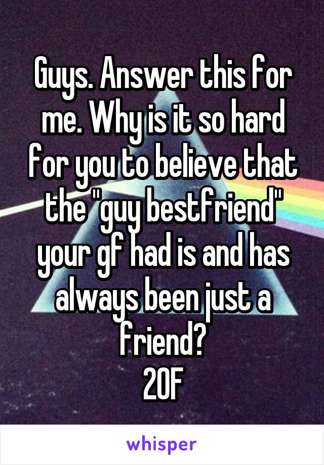 Guys. Answer this for me. Why is it so hard for you to believe that the "guy bestfriend" your gf had is and has always been just a friend?
20F