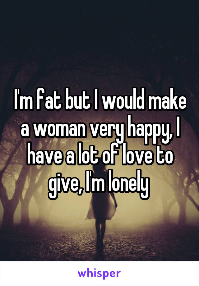 I'm fat but I would make a woman very happy, I have a lot of love to give, I'm lonely 