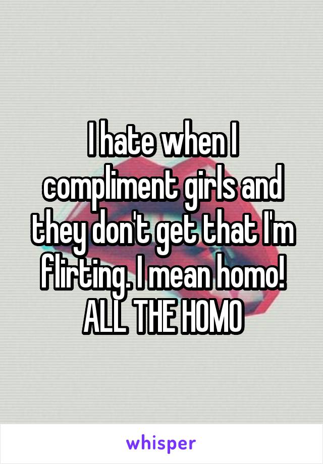 I hate when I compliment girls and they don't get that I'm flirting. I mean homo! ALL THE HOMO