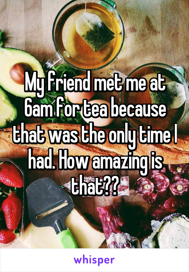 My friend met me at 6am for tea because that was the only time I had. How amazing is that??