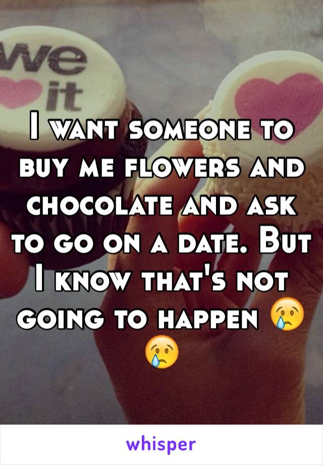 I want someone to buy me flowers and chocolate and ask to go on a date. But I know that's not going to happen 😢😢