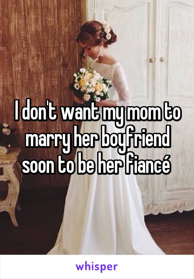 I don't want my mom to marry her boyfriend soon to be her fiancé 