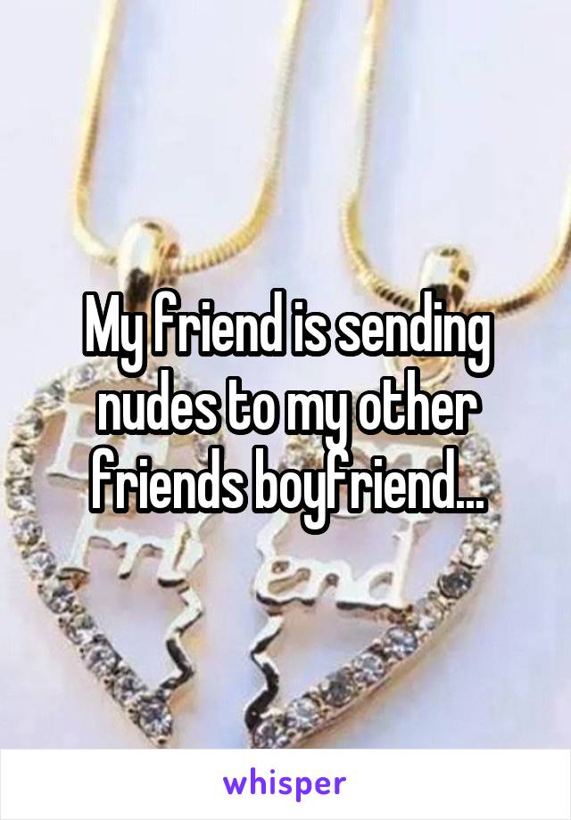 My friend is sending nudes to my other friends boyfriend...