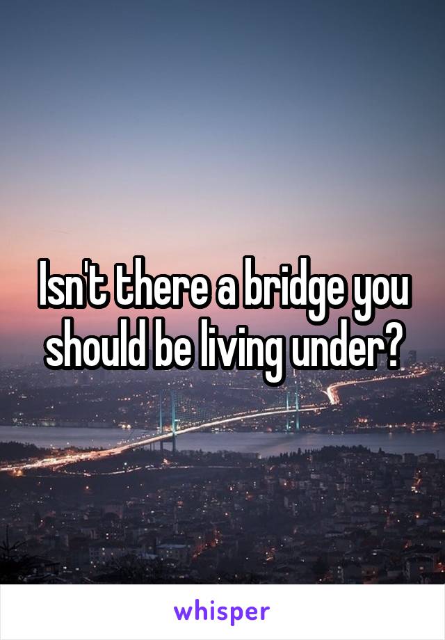 Isn't there a bridge you should be living under?