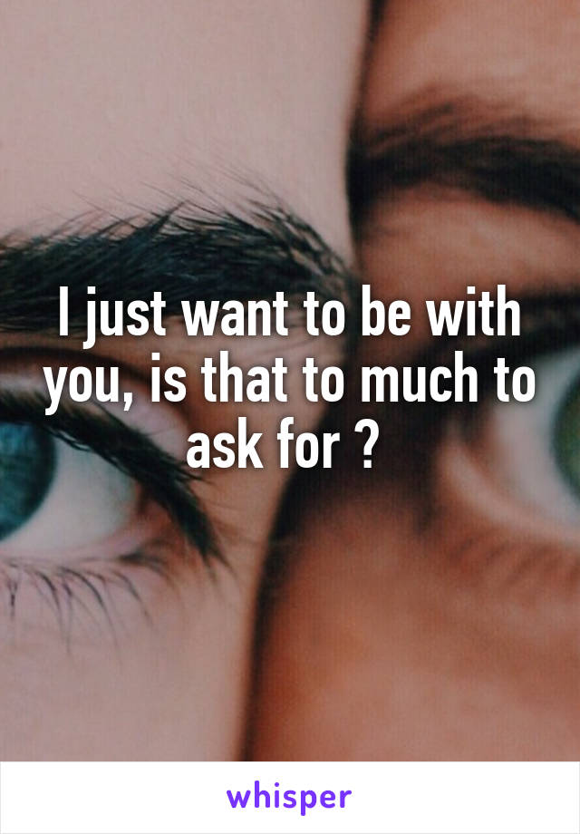 I just want to be with you, is that to much to ask for ? 

