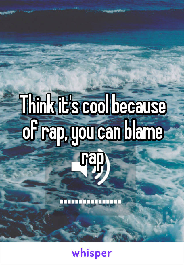 Think it's cool because of rap, you can blame rap