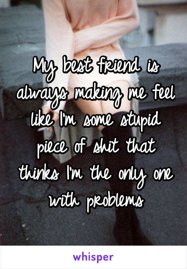 My best friend is always making me feel like I'm some stupid piece of shit that thinks I'm the only one with problems