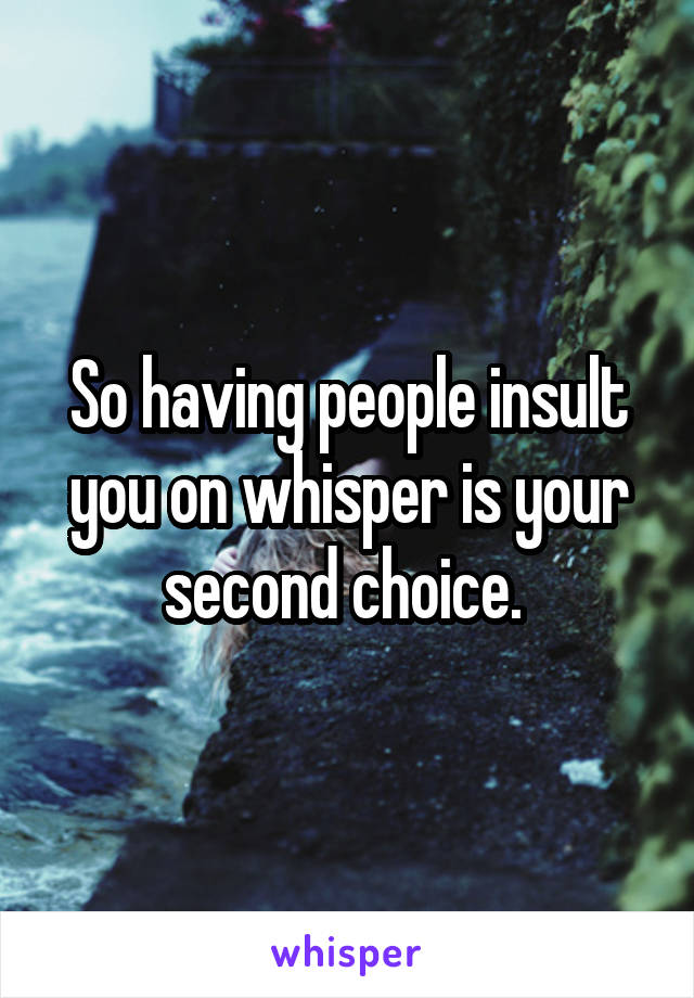 So having people insult you on whisper is your second choice. 