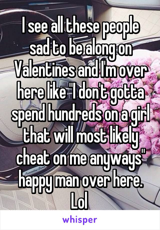 I see all these people sad to be along on Valentines and I'm over here like "I don't gotta spend hundreds on a girl that will most likely cheat on me anyways" happy man over here. Lol 
