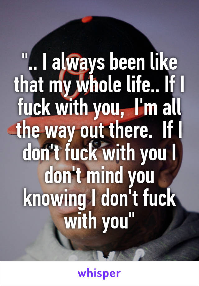".. I always been like that my whole life.. If I fuck with you,  I'm all the way out there.  If I don't fuck with you I don't mind you knowing I don't fuck with you"