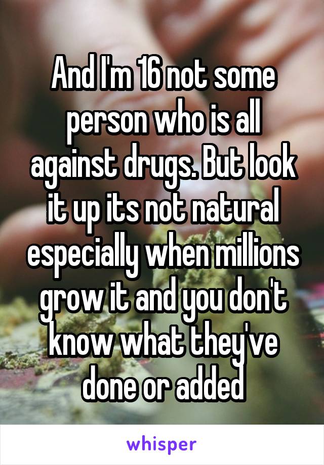 And I'm 16 not some person who is all against drugs. But look it up its not natural especially when millions grow it and you don't know what they've done or added