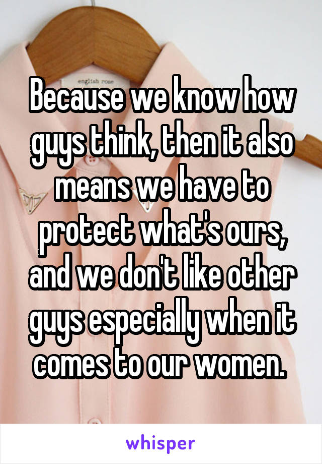 Because we know how guys think, then it also means we have to protect what's ours, and we don't like other guys especially when it comes to our women. 