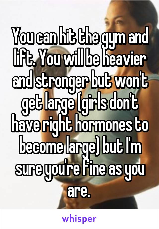 You can hit the gym and lift. You will be heavier and stronger but won't get large (girls don't have right hormones to become large) but I'm sure you're fine as you are. 