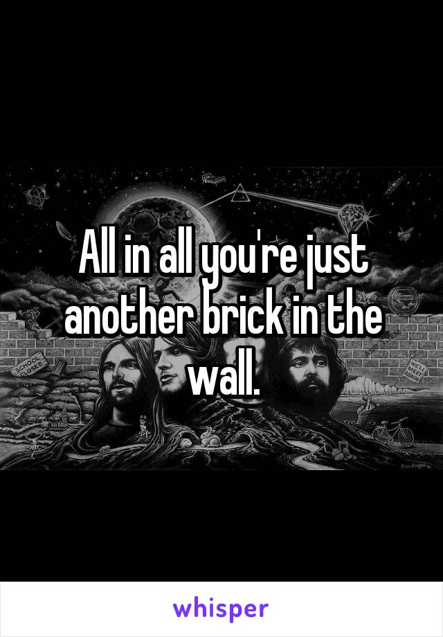 All in all you're just another brick in the wall.