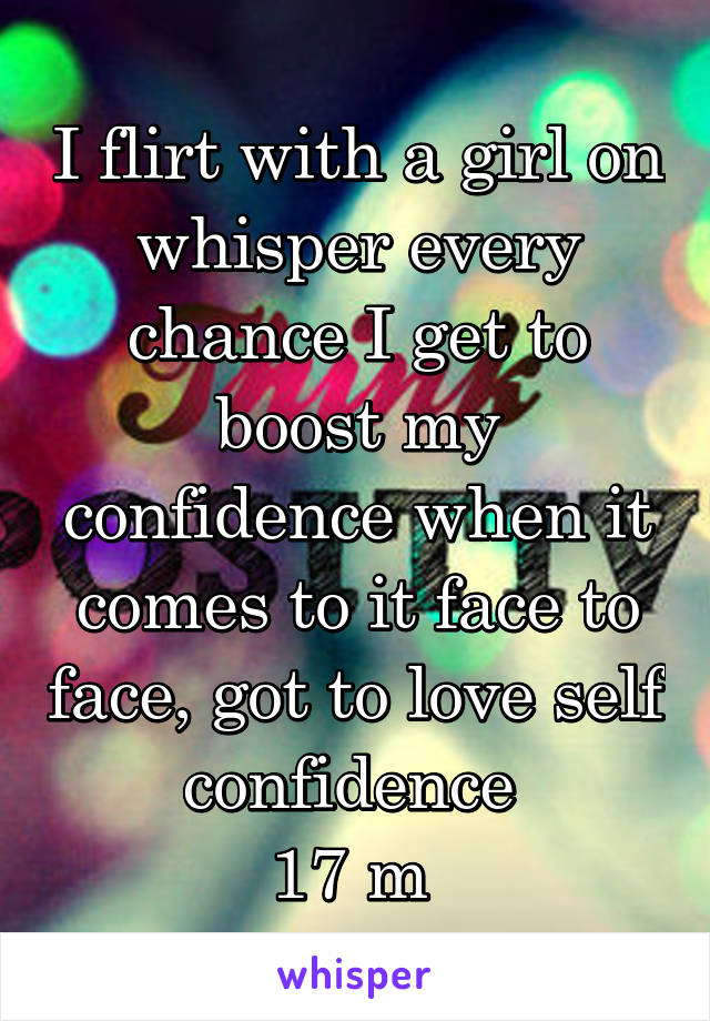 I flirt with a girl on whisper every chance I get to boost my confidence when it comes to it face to face, got to love self confidence 
17 m 