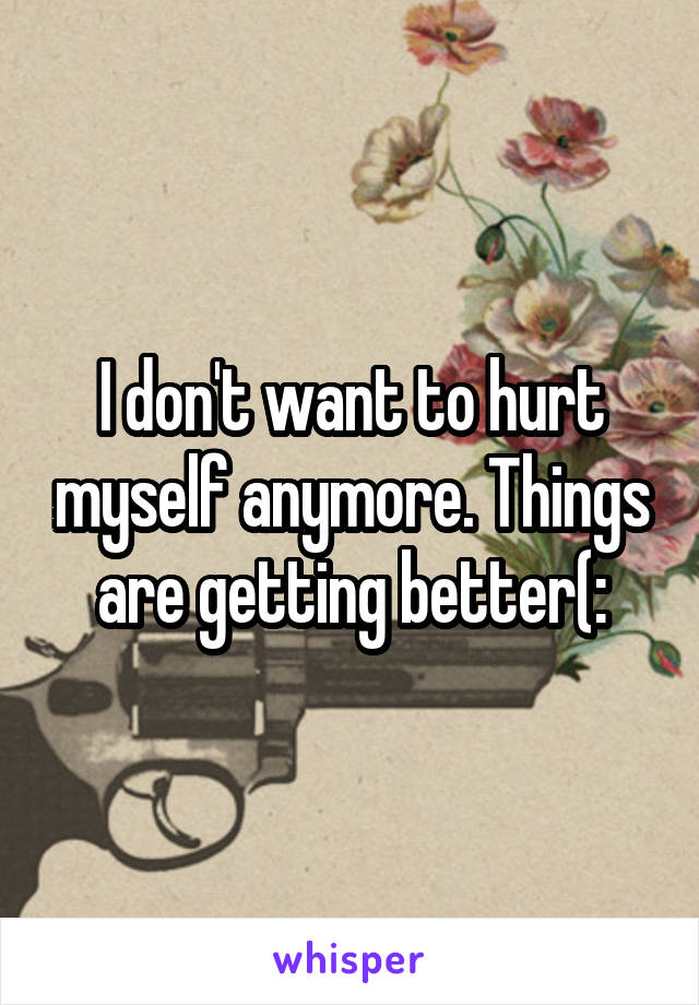 I don't want to hurt myself anymore. Things are getting better(: