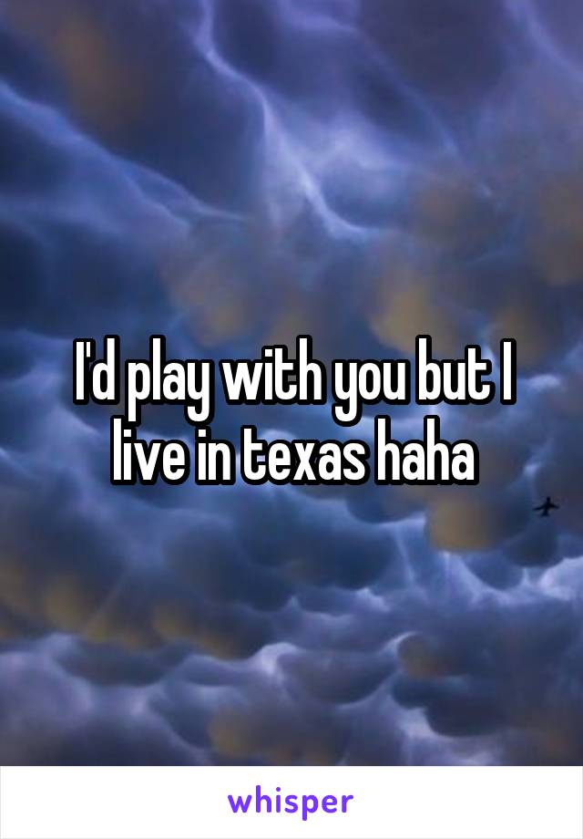 I'd play with you but I live in texas haha