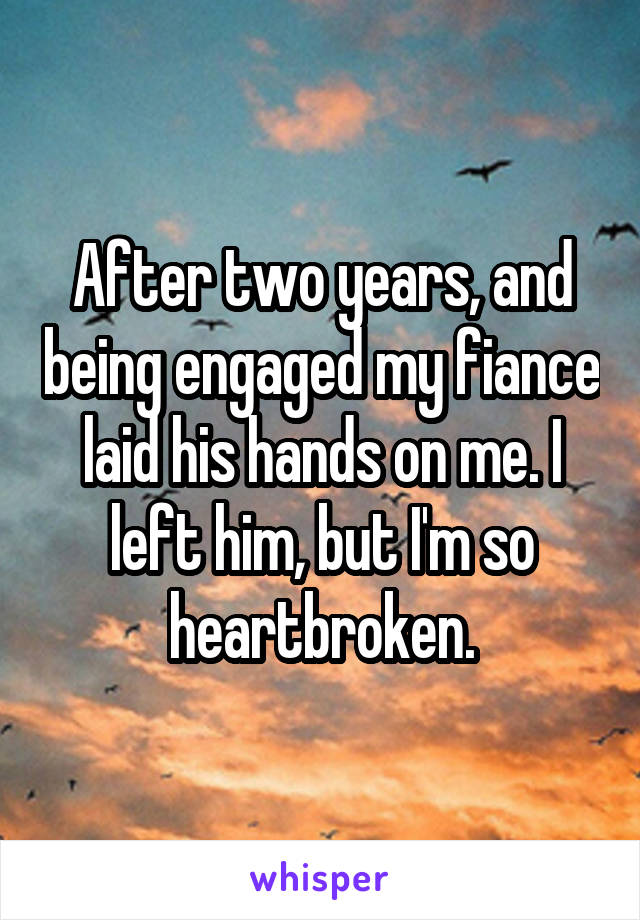 After two years, and being engaged my fiance laid his hands on me. I left him, but I'm so heartbroken.
