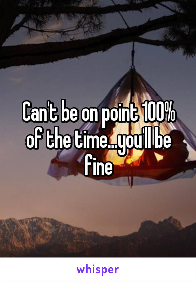 Can't be on point 100% of the time...you'll be fine